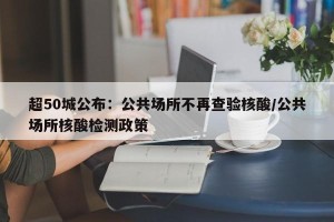 超50城公布：公共场所不再查验核酸/公共场所核酸检测政策