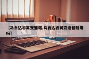【马自达睿翼变速箱,马自达睿翼变速箱耐用吗】