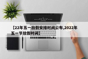 【22年五一放假安排时间公布,2022年五一节放假时间】
