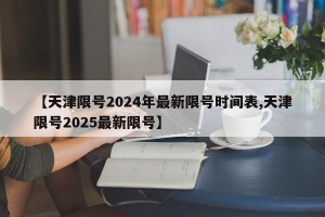 【天津限号2024年最新限号时间表,天津限号2025最新限号】